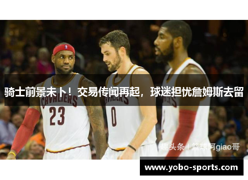 骑士前景未卜！交易传闻再起，球迷担忧詹姆斯去留