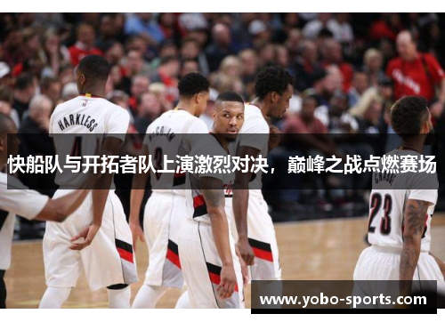 快船队与开拓者队上演激烈对决，巅峰之战点燃赛场