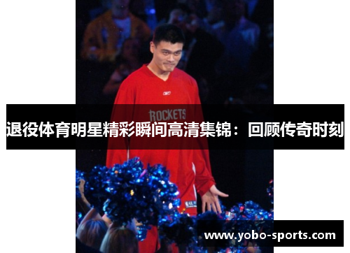 退役体育明星精彩瞬间高清集锦：回顾传奇时刻