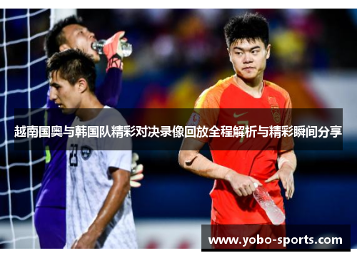 越南国奥与韩国队精彩对决录像回放全程解析与精彩瞬间分享