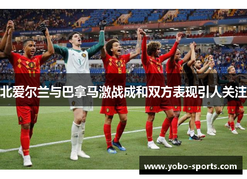 北爱尔兰与巴拿马激战成和双方表现引人关注